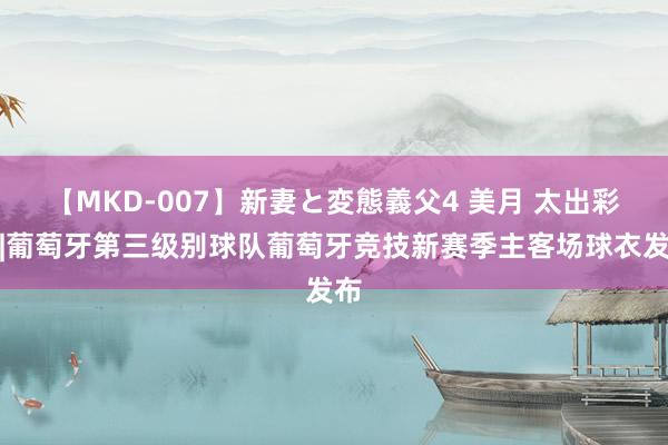 【MKD-007】新妻と変態義父4 美月 太出彩了|葡萄牙第三级别球队葡萄牙竞技新赛季主客场球衣发布