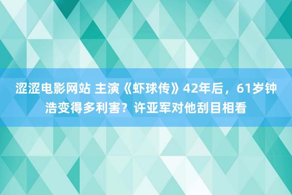 涩涩电影网站 主演《虾球传》42年后，61岁钟浩变得多利害？许亚军对他刮目相看