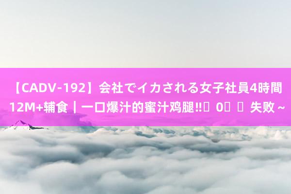【CADV-192】会社でイカされる女子社員4時間 12M+辅食|一口爆汁的蜜汁鸡腿‼️0️⃣失败~