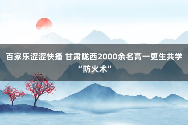 百家乐涩涩快播 甘肃陇西2000余名高一更生共学“防火术”