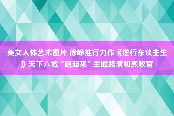 美女人体艺术图片 徐峥推行力作《逆行东谈主生》天下八城“跑起来”主题路演和煦收官