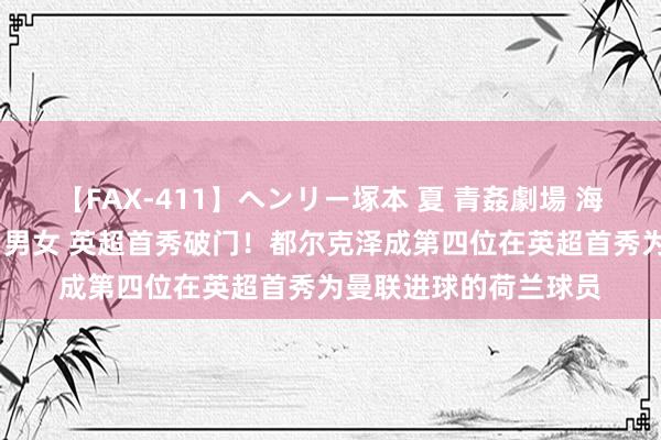 【FAX-411】ヘンリー塚本 夏 青姦劇場 海・山・川 ハマり狂う男女 英超首秀破门！都尔克泽成第四位在英超首秀为曼联进球的荷兰球员