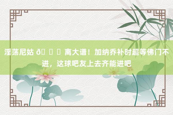 淫荡尼姑 ?离大谱！加纳乔补时超等佛门不进，这球吧友上去齐能进吧