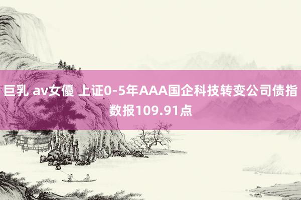 巨乳 av女優 上证0-5年AAA国企科技转变公司债指数报109.91点