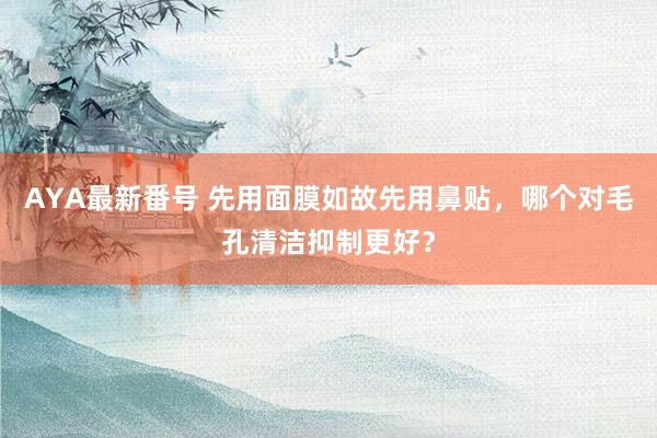 AYA最新番号 先用面膜如故先用鼻贴，哪个对毛孔清洁抑制更好？