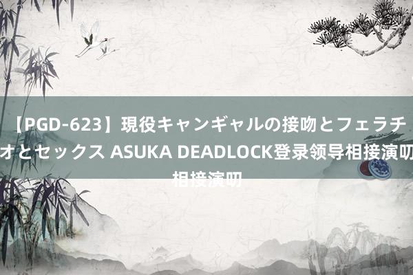 【PGD-623】現役キャンギャルの接吻とフェラチオとセックス ASUKA DEADLOCK登录领导相接演叨