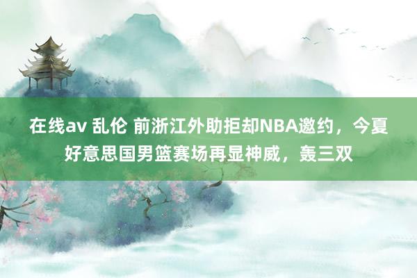 在线av 乱伦 前浙江外助拒却NBA邀约，今夏好意思国男篮赛场再显神威，轰三双