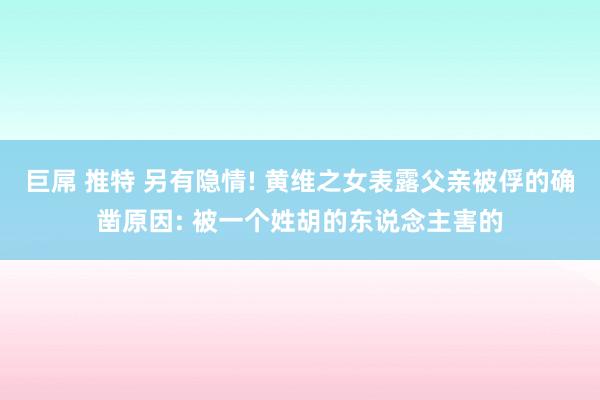 巨屌 推特 另有隐情! 黄维之女表露父亲被俘的确凿原因: 被一个姓胡的东说念主害的
