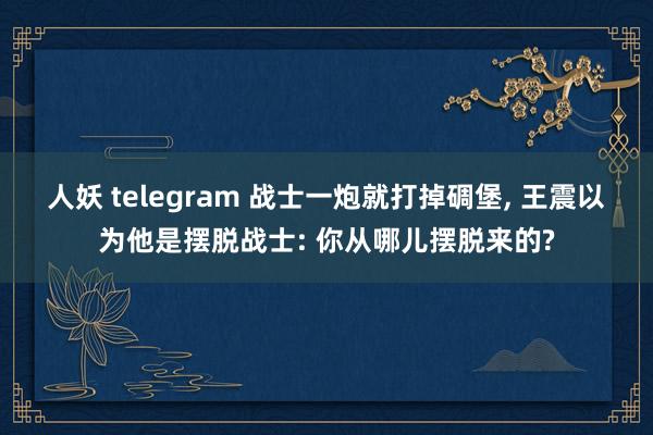 人妖 telegram 战士一炮就打掉碉堡， 王震以为他是摆脱战士: 你从哪儿摆脱来的?