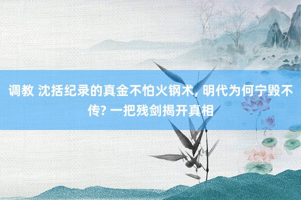 调教 沈括纪录的真金不怕火钢术， 明代为何宁毁不传? 一把残剑揭开真相