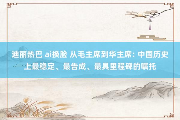 迪丽热巴 ai换脸 从毛主席到华主席: 中国历史上最稳定、最告成、最具里程碑的嘱托