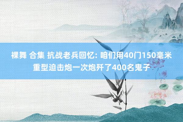 裸舞 合集 抗战老兵回忆: 咱们用40门150毫米重型迫击炮一次炮歼了400名鬼子