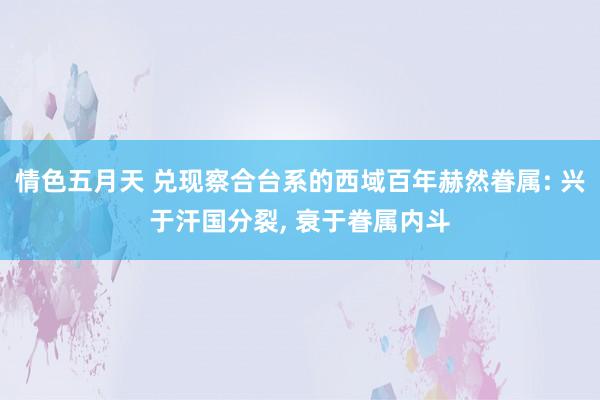 情色五月天 兑现察合台系的西域百年赫然眷属: 兴于汗国分裂， 衰于眷属内斗