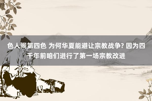 色人阁第四色 为何华夏能避让宗教战争? 因为四千年前咱们进行了第一场宗教改进