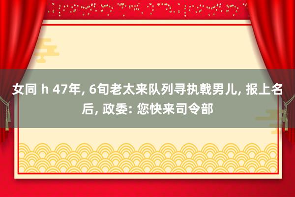 女同 h 47年， 6旬老太来队列寻执戟男儿， 报上名后， 政委: 您快来司令部