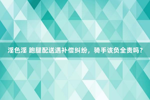 淫色淫 跑腿配送遇补偿纠纷，骑手该负全责吗？