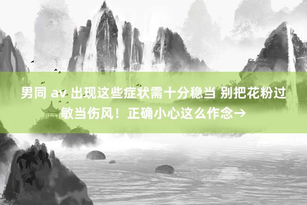 男同 av 出现这些症状需十分稳当 别把花粉过敏当伤风！正确小心这么作念→