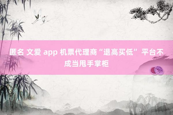 匿名 文爱 app 机票代理商“退高买低” 平台不成当甩手掌柜