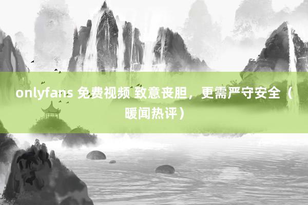 onlyfans 免费视频 致意丧胆，更需严守安全（暖闻热评）
