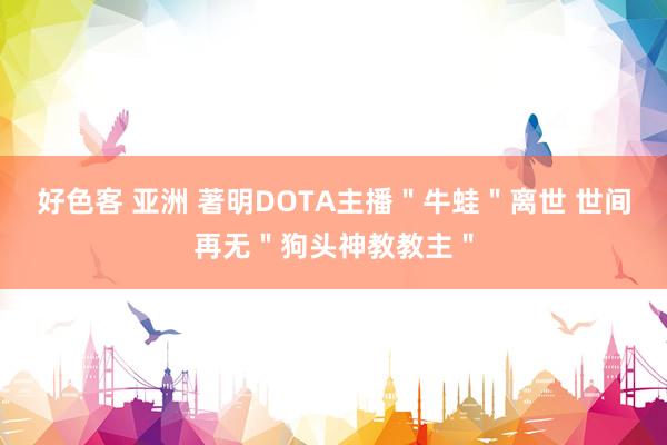 好色客 亚洲 著明DOTA主播＂牛蛙＂离世 世间再无＂狗头神教教主＂