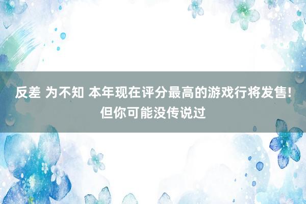 反差 为不知 本年现在评分最高的游戏行将发售!但你可能没传说过