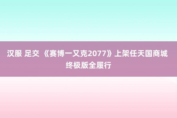 汉服 足交 《赛博一又克2077》上架任天国商城 终极版全履行