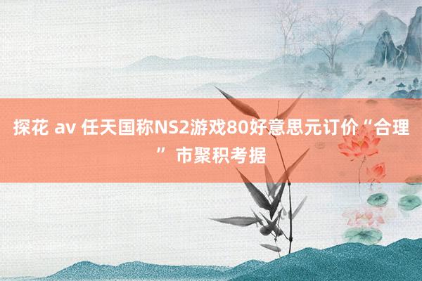 探花 av 任天国称NS2游戏80好意思元订价“合理” 市聚积考据