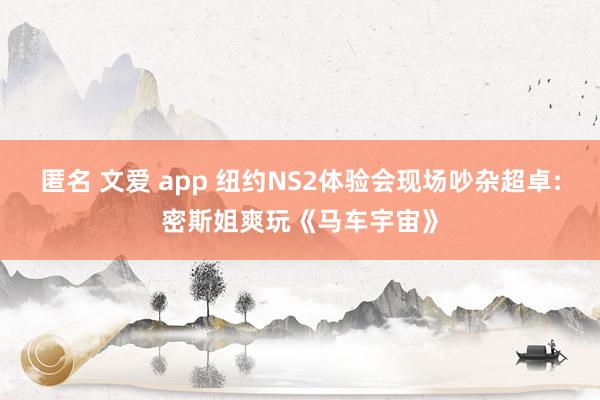 匿名 文爱 app 纽约NS2体验会现场吵杂超卓:密斯姐爽玩《马车宇宙》