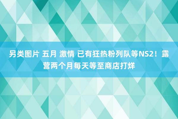 另类图片 五月 激情 已有狂热粉列队等NS2！露营两个月每天等至商店打烊