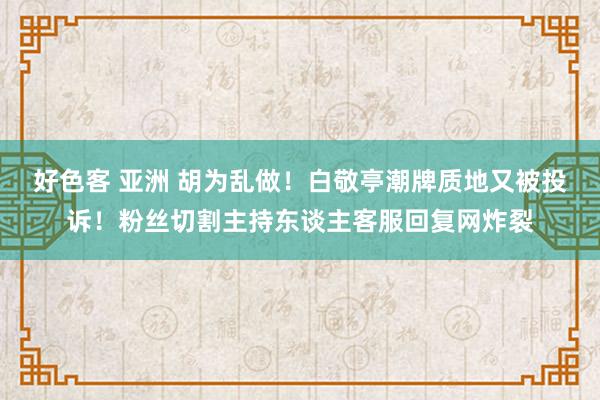 好色客 亚洲 胡为乱做！白敬亭潮牌质地又被投诉！粉丝切割主持东谈主客服回复网炸裂