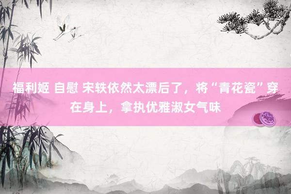 福利姬 自慰 宋轶依然太漂后了，将“青花瓷”穿在身上，拿执优雅淑女气味