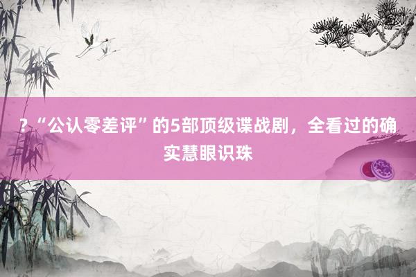 ? “公认零差评”的5部顶级谍战剧，全看过的确实慧眼识珠