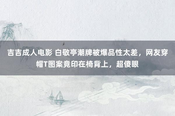 吉吉成人电影 白敬亭潮牌被爆品性太差，网友穿帽T图案竟印在椅背上，超傻眼