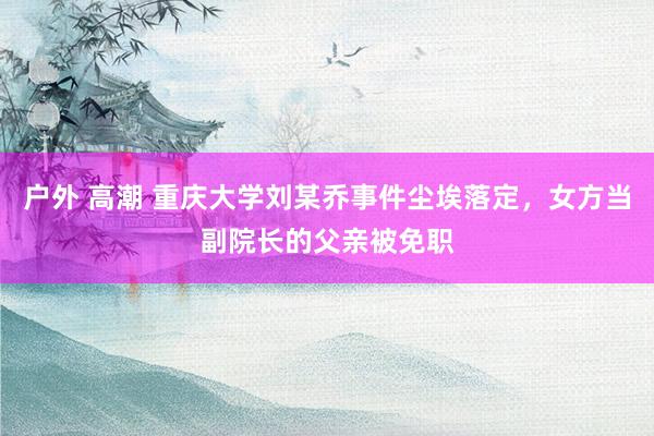 户外 高潮 重庆大学刘某乔事件尘埃落定，女方当副院长的父亲被免职