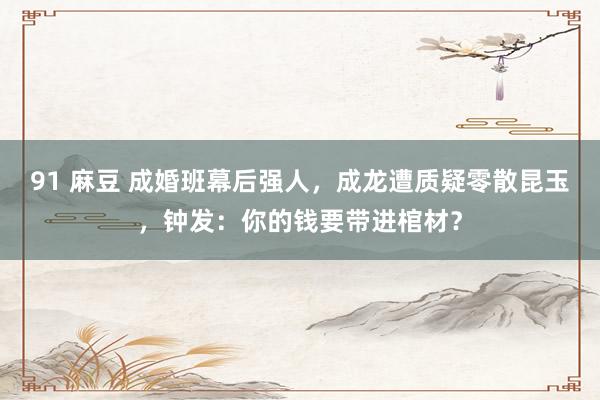 91 麻豆 成婚班幕后强人，成龙遭质疑零散昆玉，钟发：你的钱要带进棺材？