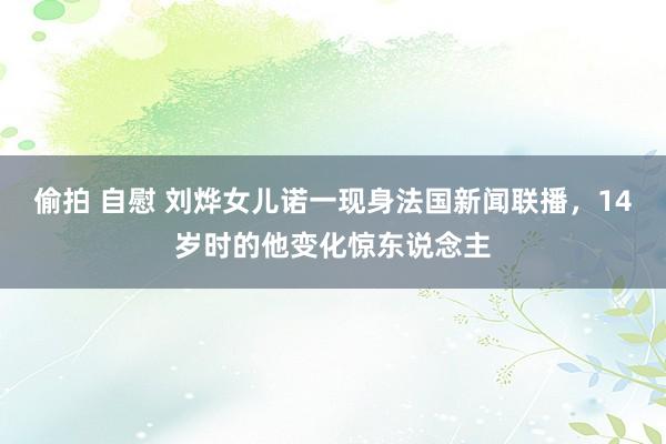 偷拍 自慰 刘烨女儿诺一现身法国新闻联播，14岁时的他变化惊东说念主