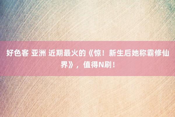 好色客 亚洲 近期最火的《惊！新生后她称霸修仙界》，值得N刷！