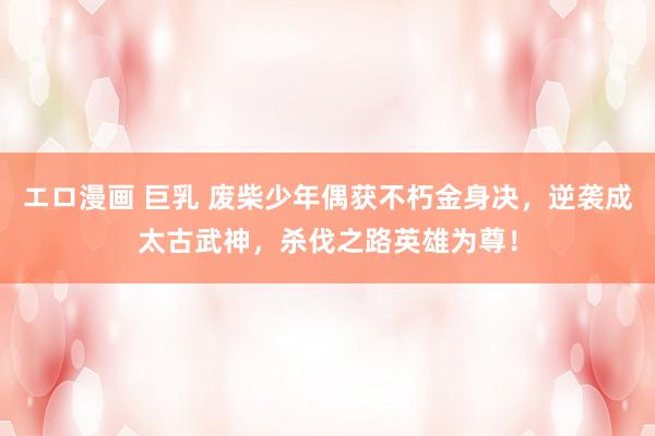 エロ漫画 巨乳 废柴少年偶获不朽金身决，逆袭成太古武神，杀伐之路英雄为尊！