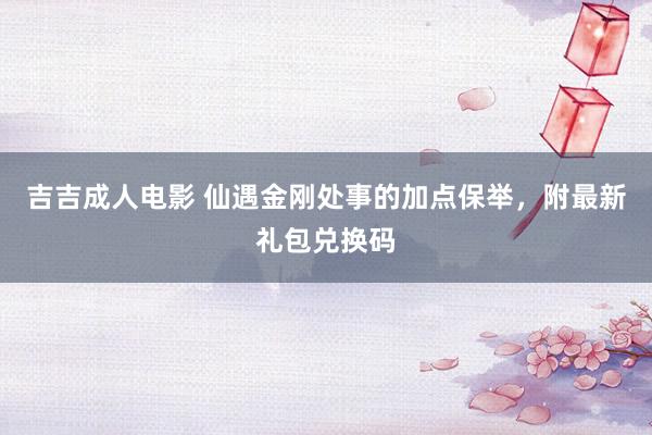 吉吉成人电影 仙遇金刚处事的加点保举，附最新礼包兑换码
