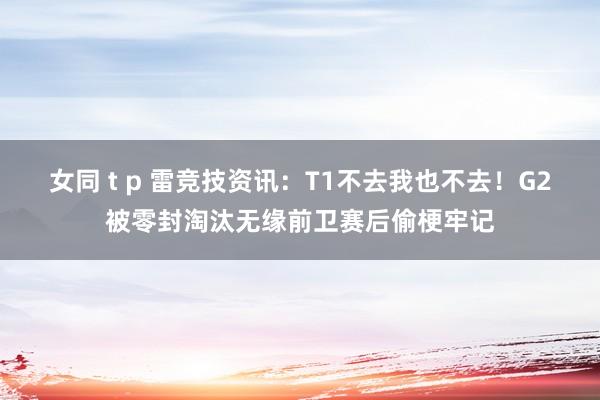 女同 t p 雷竞技资讯：T1不去我也不去！G2被零封淘汰无缘前卫赛后偷梗牢记
