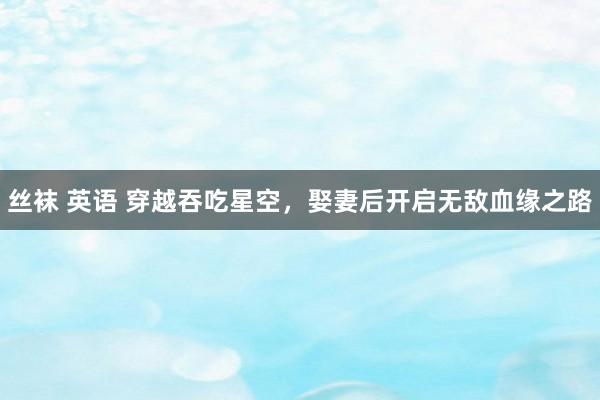 丝袜 英语 穿越吞吃星空，娶妻后开启无敌血缘之路