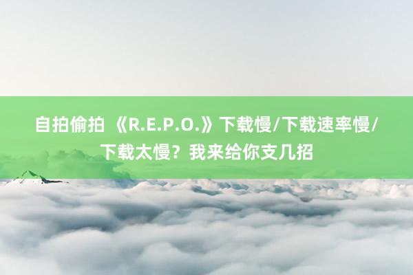 自拍偷拍 《R.E.P.O.》下载慢/下载速率慢/下载太慢？我来给你支几招