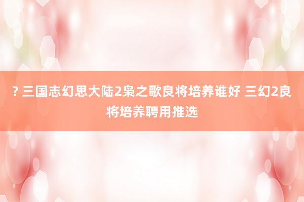 ? 三国志幻思大陆2枭之歌良将培养谁好 三幻2良将培养聘用推选