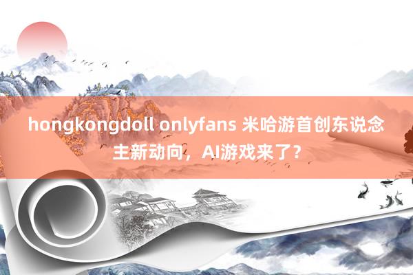 hongkongdoll onlyfans 米哈游首创东说念主新动向，AI游戏来了？