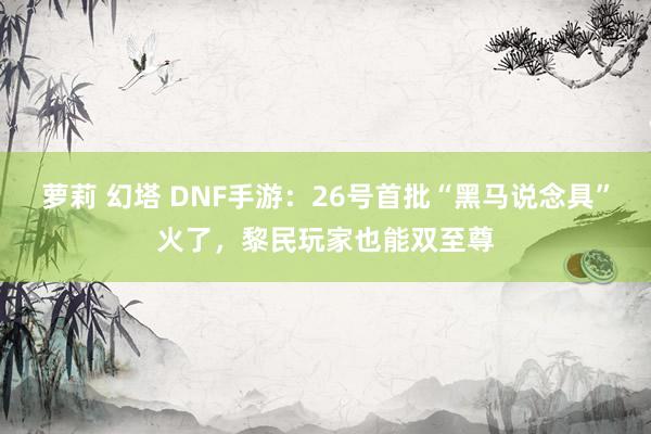 萝莉 幻塔 DNF手游：26号首批“黑马说念具”火了，黎民玩家也能双至尊