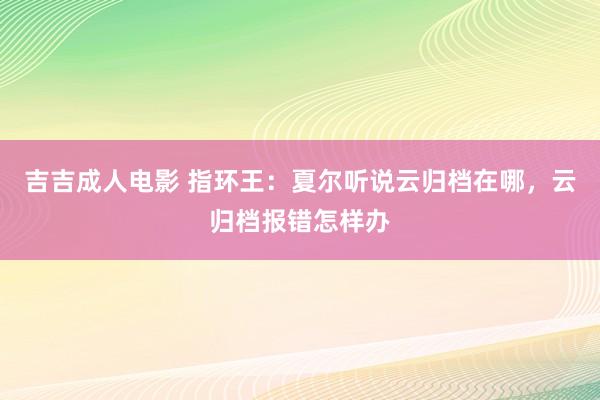 吉吉成人电影 指环王：夏尔听说云归档在哪，云归档报错怎样办