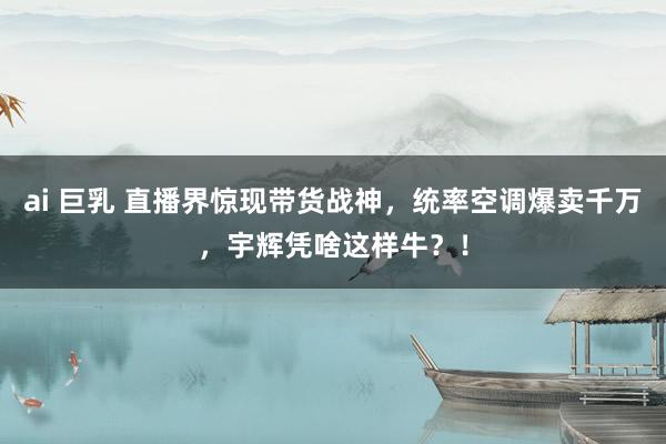 ai 巨乳 直播界惊现带货战神，统率空调爆卖千万，宇辉凭啥这样牛？！