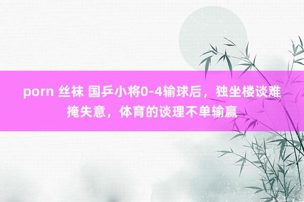 porn 丝袜 国乒小将0-4输球后，独坐楼谈难掩失意，体育的谈理不单输赢