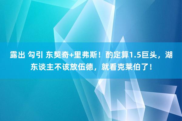 露出 勾引 东契奇+里弗斯！酌定算1.5巨头，湖东谈主不该放伍德，就看克莱伯了！