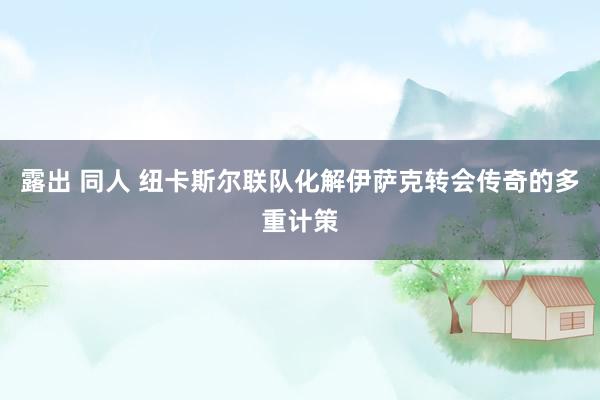 露出 同人 纽卡斯尔联队化解伊萨克转会传奇的多重计策